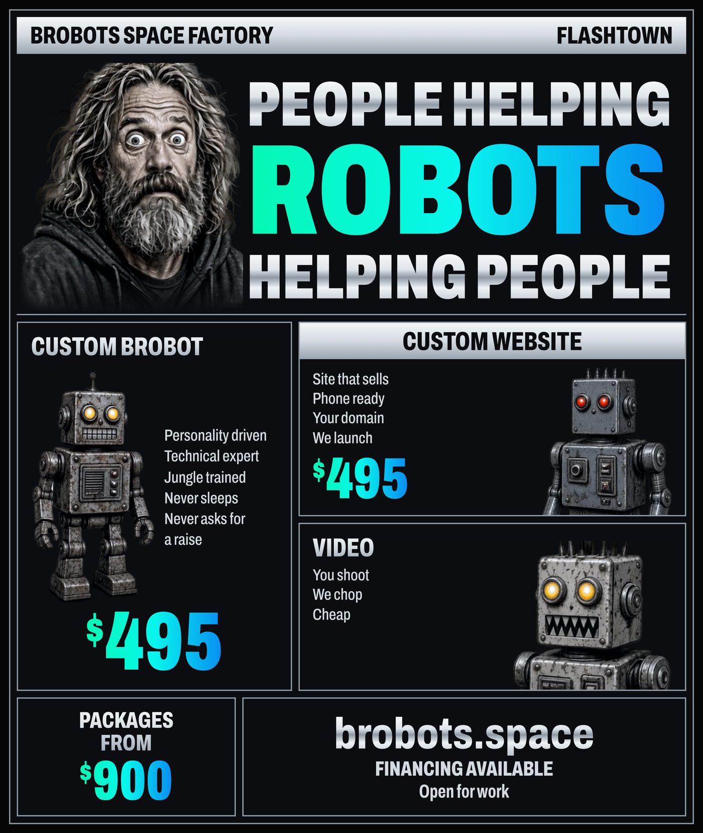 BROBOTS SPACE FACTORY · FLASHTOWN. People helping ROBOTS helping people. Custom BroBot: personality driven, technical expert, jungle trained, never sleeps, never asks for a raise — $495. Custom website: site that sells, phone ready, your domain, we launch — $495. Video: you shoot, we chop, cheap. Website tiers $495 to $4,995. brobots.space — financing available. Open for work.